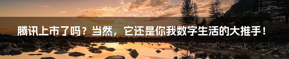 腾讯上市了吗?当然,它还是你我数字生活的大推手!