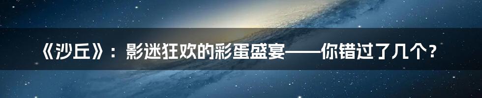 《沙丘》:影迷狂欢的彩蛋盛宴——你错过了几个?