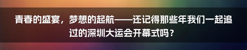 青春的盛宴，梦想的起航——还记得那些年我们一起追过的深圳大运会开幕式吗？