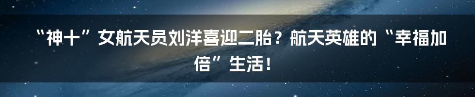“神十”女航天员刘洋喜迎二胎?航天英雄的“幸福加倍”生活!