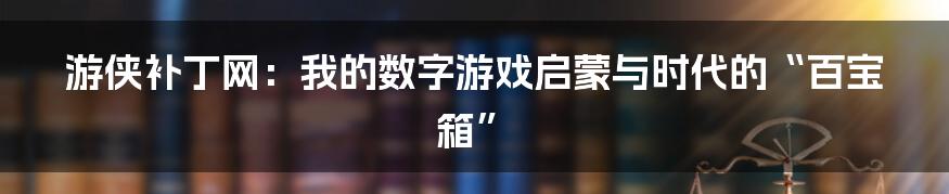 游侠补丁网:我的数字游戏启蒙与时代的“百宝箱”