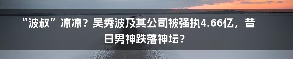 “波叔”凉凉?吴秀波及其公司被强执4.66亿,昔日男神跌落神坛?
