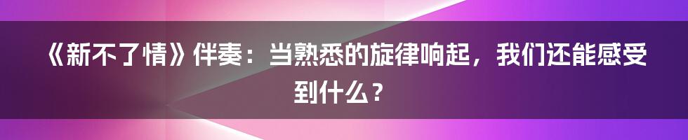 《新不了情》伴奏:当熟悉的旋律响起,我们还能感受到什么?