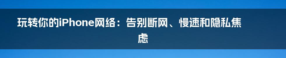 玩转你的iPhone网络：告别断网、慢速和隐私焦虑