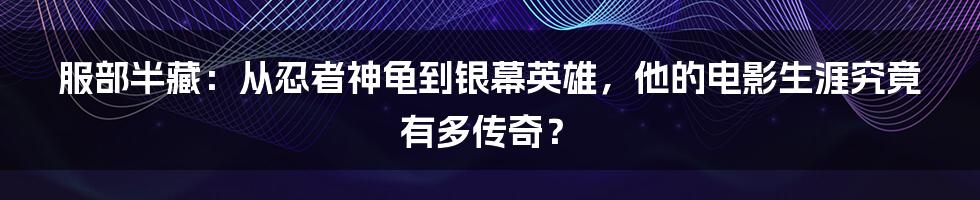服部半藏:从忍者神龟到银幕英雄,他的电影生涯究竟有多传奇?