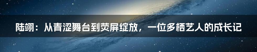 陆翊:从青涩舞台到荧屏绽放,一位多栖艺人的成长记
