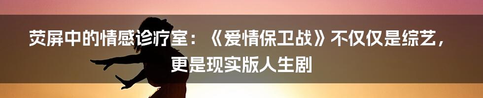 荧屏中的情感诊疗室:《爱情保卫战》不仅仅是综艺,更是现实版人生剧
