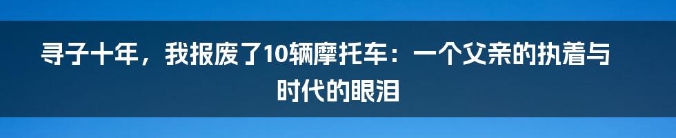 寻子十年,我报废了10辆摩托车:一个父亲的执着与时代的眼泪