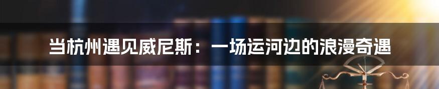 当杭州遇见威尼斯:一场运河边的浪漫奇遇