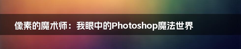 像素的魔术师:我眼中的Photoshop魔法世界
