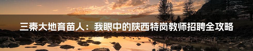 三秦大地育苗人:我眼中的陕西特岗教师招聘全攻略