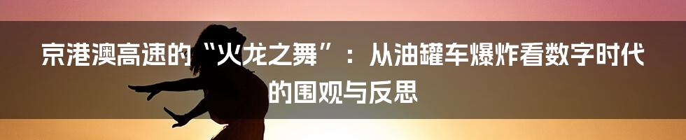 京港澳高速的“火龙之舞”:从油罐车爆炸看数字时代的围观与反思