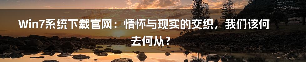 Win7系统下载官网:情怀与现实的交织,我们该何去何从?