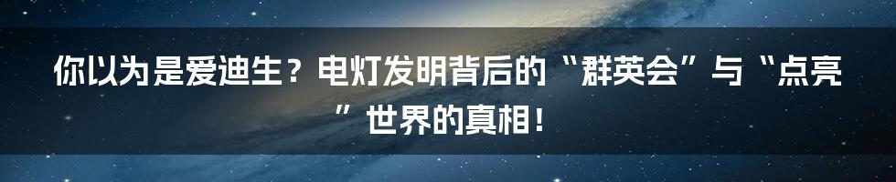 你以为是爱迪生?电灯发明背后的“群英会”与“点亮”世界的真相!