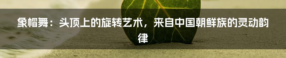 象帽舞:头顶上的旋转艺术,来自中国朝鲜族的灵动韵律