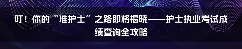 叮！你的“准护士”之路即将揭晓——护士执业考试成绩查询全攻略