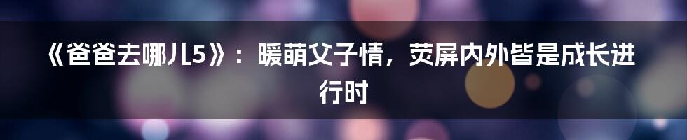 《爸爸去哪儿5》:暖萌父子情,荧屏内外皆是成长进行时