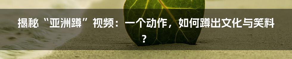 揭秘“亚洲蹲”视频:一个动作,如何蹲出文化与笑料?