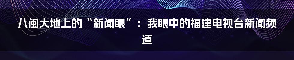 八闽大地上的“新闻眼”:我眼中的福建电视台新闻频道