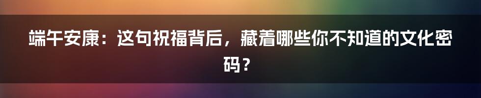端午安康:这句祝福背后,藏着哪些你不知道的文化密码?