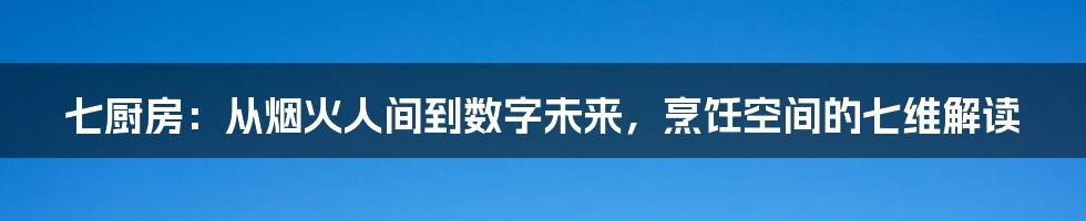七厨房:从烟火人间到数字未来,烹饪空间的七维解读