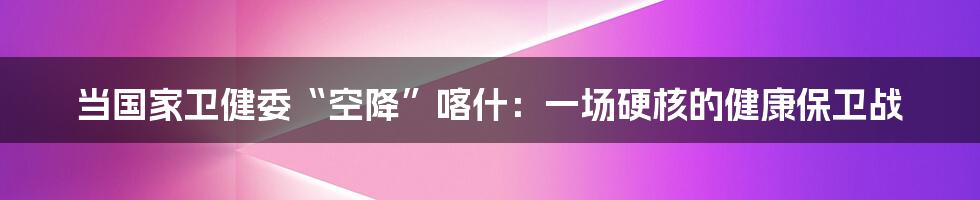 当国家卫健委“空降”喀什:一场硬核的健康保卫战