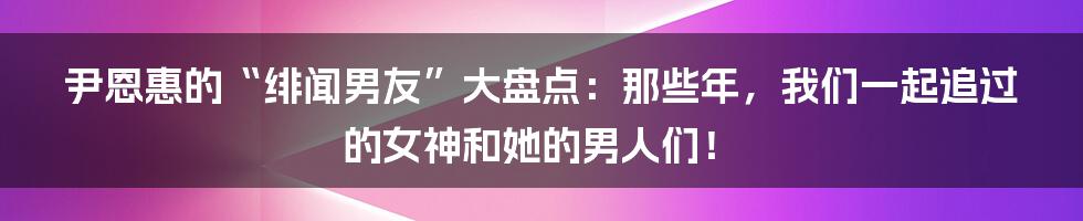 尹恩惠的“绯闻男友”大盘点:那些年,我们一起追过的女神和她的男人们!