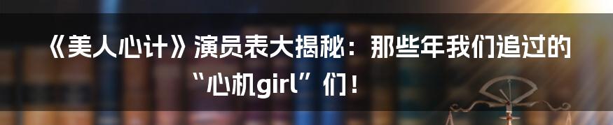 《美人心计》演员表大揭秘:那些年我们追过的“心机girl”们!
