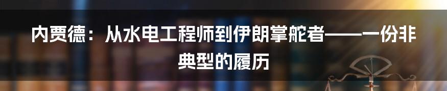 内贾德:从水电工程师到伊朗掌舵者——一份非典型的履历