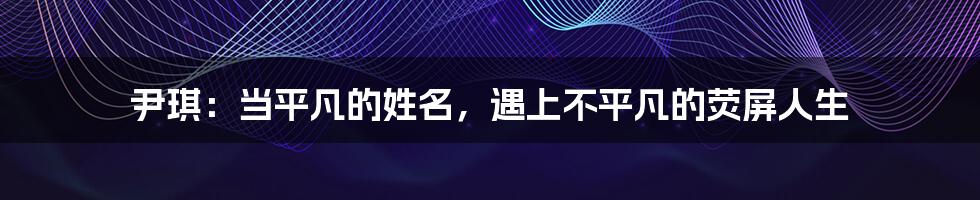 尹琪:当平凡的姓名,遇上不平凡的荧屏人生