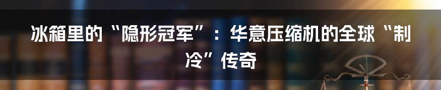 冰箱里的“隐形冠军”:华意压缩机的全球“制冷”传奇