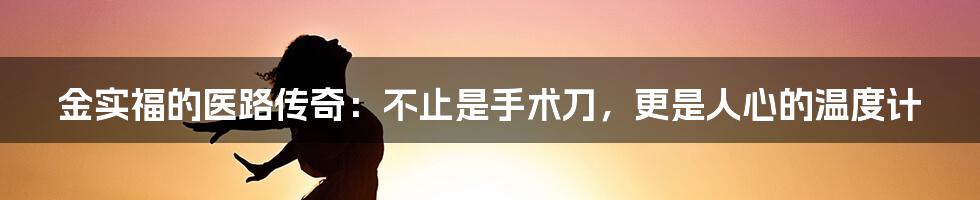 金实福的医路传奇:不止是手术刀,更是人心的温度计