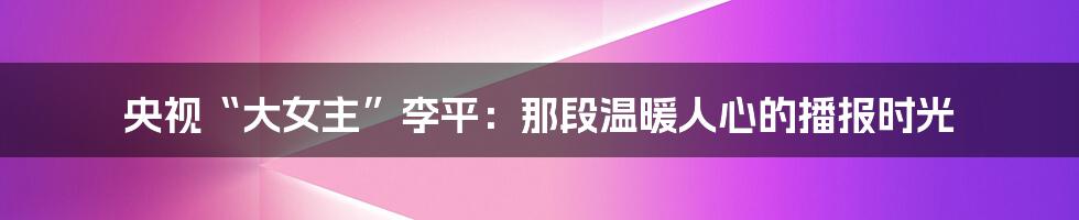央视“大女主”李平:那段温暖人心的播报时光