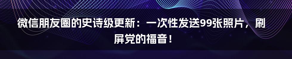 微信朋友圈的史诗级更新:一次性发送99张照片,刷屏党的福音!