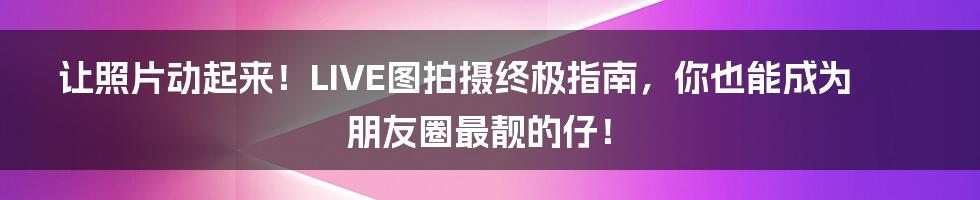让照片动起来!LIVE图拍摄终极指南,你也能成为朋友圈最靓的仔!