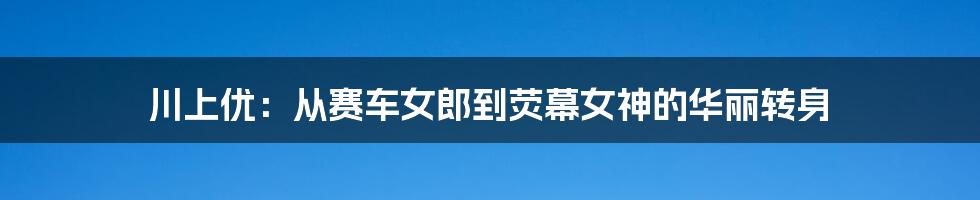 川上优:从赛车女郎到荧幕女神的华丽转身