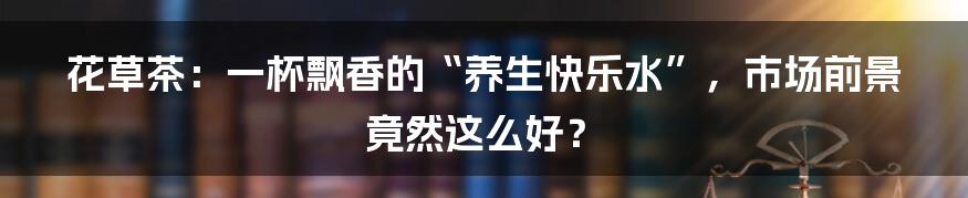 花草茶：一杯飘香的“养生快乐水”，市场前景竟然这么好？