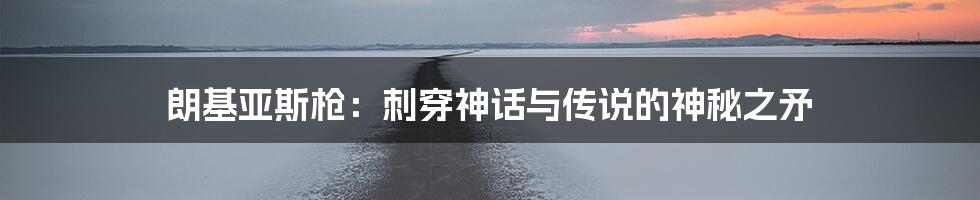 朗基亚斯枪:刺穿神话与传说的神秘之矛