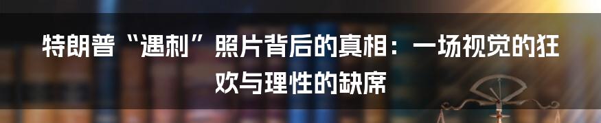 特朗普“遇刺”照片背后的真相:一场视觉的狂欢与理性的缺席