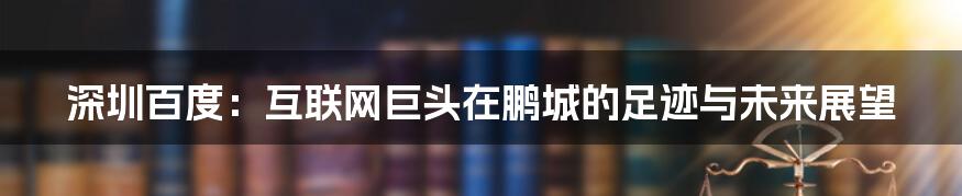 深圳百度：互联网巨头在鹏城的足迹与未来展望