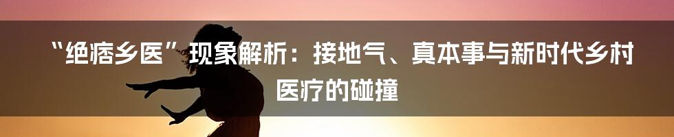 “绝痞乡医”现象解析:接地气、真本事与新时代乡村医疗的碰撞