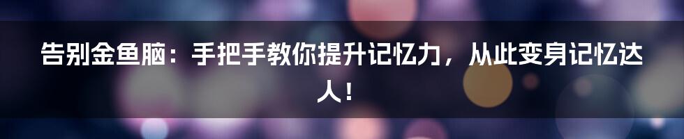 告别金鱼脑：手把手教你提升记忆力，从此变身记忆达人！