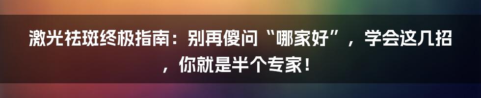 激光祛斑终极指南:别再傻问“哪家好”,学会这几招,你就是半个专家!