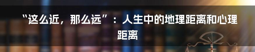 “这么近,那么远”:人生中的地理距离和心理距离