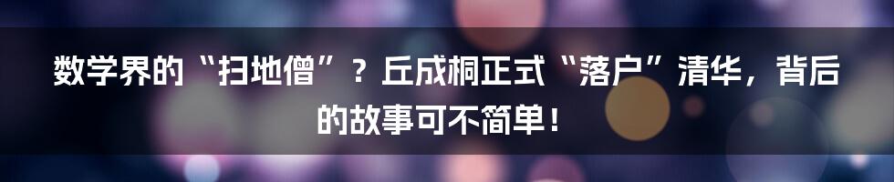 数学界的“扫地僧”?丘成桐正式“落户”清华,背后的故事可不简单!