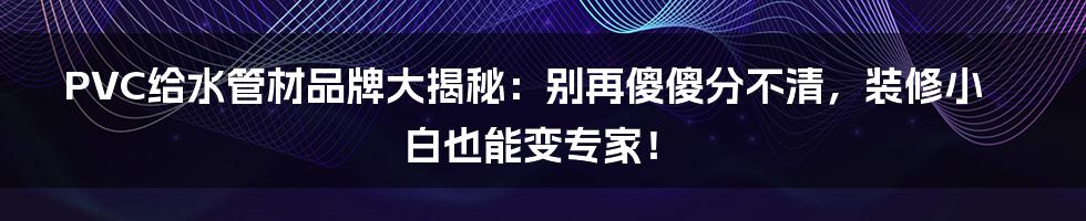 PVC给水管材品牌大揭秘:别再傻傻分不清,装修小白也能变专家!