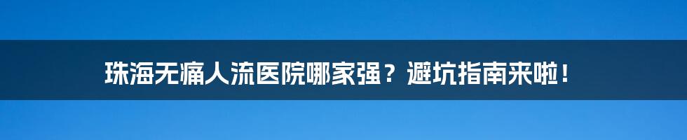 珠海无痛人流医院哪家强？避坑指南来啦！