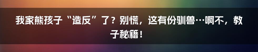 我家熊孩子“造反”了?别慌,这有份驯兽…啊不,教子秘籍!