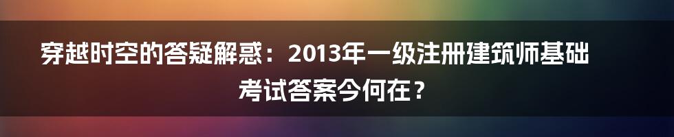 穿越时空的答疑解惑:2013年一级注册建筑师基础考试答案今何在?