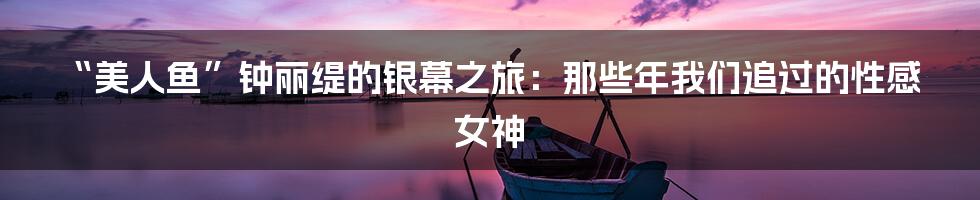 “美人鱼”钟丽缇的银幕之旅:那些年我们追过的性感女神